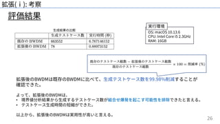 26
評価結果
拡張(ⅰ): 考察
OS: macOS 10.13.6
CPU: Intel Core i5 2.3GHz
RAM: 16GB
⽣成結果の⽐較
拡張後のBWDMは既存のBWDMに⽐べて、⽣成テストケース数を99.98%削減することが
確認できた。
よって、拡張後のBWDMは、
• 境界値分析結果から⽣成するテストケース数が組合せ爆発を起こす可能性を排除できたと⾔える。
• テストケース⽣成時間の短縮ができた。
以上から、拡張後のBWDMは実⽤性が⾼いと⾔える。
実⾏環境
 