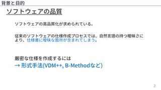 2
ソフトウェアの品質
背景と⽬的
ソフトウェアの⾼品質化が求められている。
従来のソフトウェアの仕様作成プロセスでは、⾃然⾔語の持つ曖昧さに
より、仕様書に曖昧な箇所が含まれてしまう。
厳密な仕様を作成するには
→ 形式⼿法(VDM++, B-Methodなど)
 