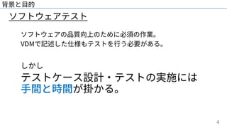 4
ソフトウェアテスト
背景と⽬的
ソフトウェアの品質向上のために必須の作業。
VDMで記述した仕様もテストを⾏う必要がある。
しかし
テストケース設計・テストの実施には
⼿間と時間が掛かる。
 