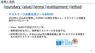 5
Boundary Value/Vienna Development Method
背景と⽬的
テストケース⾃動⽣成ツールBWDM
2018年に⽴⼭⽒が開発したVDM++仕様を対象とし、テストケース⾃動⽣
成を⾏うCLIツール
• Java、Kotlinで記述されている。
• 境界値分析を⾏い、境界値テストケースを⽣成する。
• 記号実⾏を⾏い、if-then-else式の構造認識に基づいたテストを実施す
るためのテストケースを⽣成する。
 