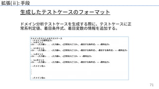 71
⽣成したテストケースのフォーマット
拡張(ⅱ): ⼿段
ドメイン分析テストケースを⽣成する際に、テストケースに正
常系判定値、着⽬条件式、着⽬変数の情報を追加する。
 