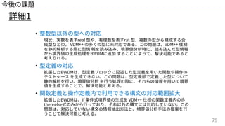 79
詳細1
今後の課題
• 整数型以外の型への対応
現状、実数を表すreal 型や、有理数を表すrat 型、複数の型から構成する合
成型などの、 VDM++ の多くの型に未対応である。この問題は、VDM++ 仕様
を静的解析する際に型情 報を読み込み、境界値分析時に、読み込んだ型情報
から境界値の⽣成処理をBWDMに追加 することによって、解決可能であると
考えられる。
• 型定義の対応
拡張したBWDMは、型定義ブロックに記述した型定義を⽤いた関数や操作の
テストケース を⽣成できない。この問題は、型定義部で定義した型について
静的解析を⾏い、境界値分析 を⾏う処理の際に、それらの情報を⽤いて境界
値を⽣成することで、解決可能と考える。
• 関数定義と操作定義内で利⽤できる構⽂の対応範囲拡⼤
拡張したBWDMは、if 条件式境界値の⽣成を VDM++ 仕様の関数定義内のif-
then-else式のみから⾏っており、それ以外の構⽂には対応していない。この
問題は、対応していない構⽂の情報抽出⽅法と、境界値分析⼿法の提案を⾏
うことで解決可能と考える。
 