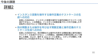 80
詳細2
今後の課題
• インスタンス変数を操作する操作定義のテストケースの⽣
成への対応
拡張したBWDMは、インスタンス変数を操作する操作定義のテストケース⽣
成ができない。この問題は、インスタンス変数定義ブロック内で定義した不
変条件に対応することで解決可能と考える。
• 他の関数または操作を呼び出す関数定義と操作定義のテス
トケース⽣成への対応
拡張したBWDMでは、他の関数または操作を利⽤する関数定義と操作定義の
テストケー ス⽣成ができない。この問題は、抽象構⽂⽊解析処理において解
析した関数、および、操作 を Java コードに変換し、スタックを構築して関
数呼び出しの仕組みを作ることで解決可能 と考える。
 