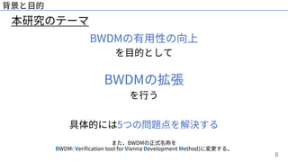 8
本研究のテーマ
背景と⽬的
BWDMの有⽤性の向上
を⽬的として
BWDMの拡張
を⾏う
具体的には5つの問題点を解決する
また、BWDMの正式名称を
BWDM: Verification tool for Vienna Development Method)に変更する。
 
