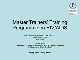 Master Trainers’ Training Programme on HIV/AIDS For Employers’ and Corporate Partners 20-22 August 2008 New Delhi  organized by “ Prevention of HIV/AIDS in the world of work: A Tripartite Response” ILO Subregional Office, New Delhi Doing More, Doing Better 