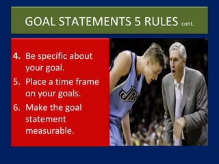 GOAL STATEMENTS 5 RULES cont.
4. Be specific about
your goal.
5. Place a time frame
on your goals.
6. Make the goal
statem...