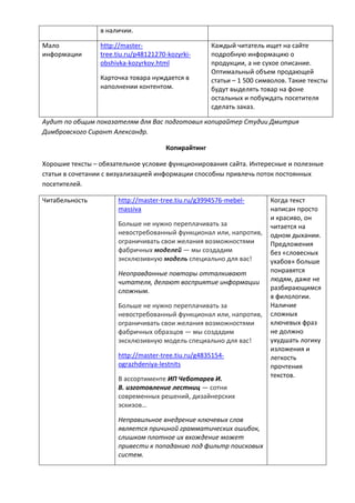 в наличии.
Мало
информации
http://master-
tree.tiu.ru/p48121270-kozyrki-
obshivka-kozyrkov.html
Карточка товара нуждается в
наполнении контентом.
Каждый читатель ищет на сайте
подробную информацию о
продукции, а не сухое описание.
Оптимальный объем продающей
статьи – 1 500 символов. Такие тексты
будут выделять товар на фоне
остальных и побуждать посетителя
сделать заказ.
Аудит по общим показателям для Вас подготовил копирайтер Студии Дмитрия
Димбровского Сирант Александр.
Копирайтинг
Хорошие тексты – обязательное условие функционирования сайта. Интересные и полезные
статьи в сочетании с визуализацией информации способны привлечь поток постоянных
посетителей.
Читабельность http://master-tree.tiu.ru/g3994576-mebel-
massiva
Больше не нужно переплачивать за
невостребованный функционал или, напротив,
ограничивать свои желания возможностями
фабричных моделей — мы создадим
эксклюзивную модель специально для вас!
Неоправданные повторы отталкивают
читателя, делают восприятие информации
сложным.
Больше не нужно переплачивать за
невостребованный функционал или, напротив,
ограничивать свои желания возможностями
фабричных образцов — мы создадим
эксклюзивную модель специально для вас!
http://master-tree.tiu.ru/g4835154-
ograzhdeniya-lestnits
В ассортименте ИП Чеботарев И.
В. изготовление лестниц — сотни
современных решений, дизайнерских
эскизов…
Неправильное внедрение ключевых слов
является причиной грамматических ошибок,
слишком плотное их вхождение может
привести к попаданию под фильтр поисковых
систем.
Когда текст
написан просто
и красиво, он
читается на
одном дыхании.
Предложения
без «словесных
ухабов» больше
понравятся
людям, даже не
разбирающимся
в филологии.
Наличие
сложных
ключевых фраз
не должно
ухудшать логику
изложения и
легкость
прочтения
текстов.
 