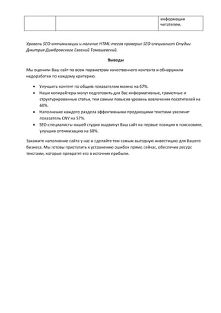 информации
читателем.
Уровень SEO-оптимизации и наличие HTML-тегов проверил SEO-специалист Студии
Дмитрия Димбровского Евгений Томашевский.
Выводы
Мы оценили Ваш сайт по всем параметрам качественного контента и обнаружили
недоработки по каждому критерию.
 Улучшить контент по общим показателям можно на 67%.
 Наши копирайтеры могут подготовить для Вас информативные, грамотные и
структурированные статьи, тем самым повысив уровень вовлечения посетителей на
60%.
 Наполнение каждого раздела эффективными продающими текстами увеличит
показатель CNV на 57%.
 SEO-специалисты нашей студии выдвинут Ваш сайт на первые позиции в поисковике,
улучшив оптимизацию на 60%.
Закажите наполнение сайта у нас и сделайте тем самым выгодную инвестицию для Вашего
бизнеса. Мы готовы приступить к устранению ошибок прямо сейчас, обеспечив ресурс
текстами, которые превратят его в источник прибыли.
 