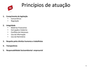 10
Princípios de atuação
1. Cumprimento da legislação
• Concorrência
• Regulação
2. Integridade
• Matérias Financeiras
• Corrupção e Suborno
• Conflitos de Interesses
• Uso da Informação
• Uso do Patrimônio
3. Respeito pelos direitos humanos e trabalhistas
4. Transparência
5. Responsabilidade Socioambiental empresarial
 