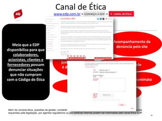 13
Canal de Ética
www.edp.com.br > >
Meio que a EDP
disponibiliza para que
colaboradores,
acionistas, clientes e
fornecedores possam
denunciar situações
que não cumpram
com o Código de Ética
Além da conduta ética, questões de gestão, contabilidade, auditoria, controle interno e outras que desabonem demandas
requeridas pela legislação, por agentes regulatórios ou por políticas internas podem ser informadas pelo canal Ética EDP.
Garantia EDP
Sigilo
Acompanhamento da
denúncia pelo site
Não
retaliação
Tratamento
justo de quem
é denunciado
Confidencialidade
Ausência de
conflito de
interesses
Anonimato
 