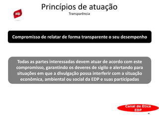 24
Princípios de atuação
Transparência
Canal de Ética
EDP
Compromisso de relatar de forma transparente o seu desempenho
Todas as partes interessadas devem atuar de acordo com este
compromisso, garantindo os deveres de sigilo e alertando para
situações em que a divulgação possa interferir com a situação
econômica, ambiental ou social da EDP e suas participadas
 