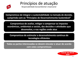 25
Princípios de atuação
Responsabilidade Socioambiental empresarial
Canal de Ética
EDP
Compromisso de avaliar, mitigar e compensar os impactos
econômicos, ambientais e sociais, das decisões e atividades que
desenvolve, e nas regiões onde atua
Compromisso de estimular o desenvolvimento contínuo de
tecnologias eficientes
Compromisso de integrar a sustentabilidade na tomada de decisão,
cumprindo com os “Princípios de Desenvolvimento Sustentável”
Todas as partes interessadas se devem vincular e atuar de acordo
com estes compromissos
 