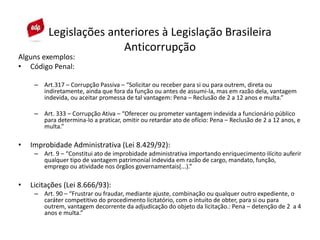 Alguns exemplos:
• Código Penal:
– Art.317 – Corrupção Passiva – “Solicitar ou receber para si ou para outrem, direta ou
indiretamente, ainda que fora da função ou antes de assumi-la, mas em razão dela, vantagem
indevida, ou aceitar promessa de tal vantagem: Pena – Reclusão de 2 a 12 anos e multa.”
– Art. 333 – Corrupção Ativa – “Oferecer ou prometer vantagem indevida a funcionário público
para determina-lo a praticar, omitir ou retardar ato de ofício: Pena – Reclusão de 2 a 12 anos, e
multa.”
• Improbidade Administrativa (Lei 8.429/92):
– Art. 9 – “Constitui ato de improbidade administrativa importando enriquecimento ilícito auferir
qualquer tipo de vantagem patrimonial indevida em razão de cargo, mandato, função,
emprego ou atividade nos órgãos governamentais(...).”
• Licitações (Lei 8.666/93):
– Art. 90 – “Frustrar ou fraudar, mediante ajuste, combinação ou qualquer outro expediente, o
caráter competitivo do procedimento licitatório, com o intuito de obter, para si ou para
outrem, vantagem decorrente da adjudicação do objeto da licitação.: Pena – detenção de 2 a 4
anos e multa.”
Legislações anteriores à Legislação Brasileira
Anticorrupção
 