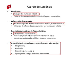 • Resultados:
• Redução das multas em até 2/3; e
• Todas as demais sanções (salvo restituição) podem ser excluídas.
• Colaboração deve resultar:
• Na identificação dos demais envolvidos na infração, quando couber; e
• Obtenção de informações e documentos que comprovem o ilícito.
• Requisitos cumulativos da Pessoa Jurídica:
• Ser a primeira a se manifestar;
• Cessar completamente seu envolvimento na infração; e
• Admitir sua participação no ilícito e cooperar plenamente.
• A existência de mecanismos e procedimentos internos de:
• Integridade;
• Auditoria;
• Incentivo a denuncia; e
• Aplicação de código de ética e de conduta.
Acordo de Leniência
 