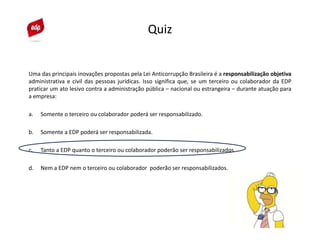 Quiz
Uma das principais inovações propostas pela Lei Anticorrupção Brasileira é a responsabilização objetiva
administrativa e civil das pessoas jurídicas. Isso significa que, se um terceiro ou colaborador da EDP
praticar um ato lesivo contra a administração pública – nacional ou estrangeira – durante atuação para
a empresa:
a. Somente o terceiro ou colaborador poderá ser responsabilizado.
b. Somente a EDP poderá ser responsabilizada.
c. Tanto a EDP quanto o terceiro ou colaborador poderão ser responsabilizados.
d. Nem a EDP nem o terceiro ou colaborador poderão ser responsabilizados.
Quiz
 