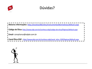 Maiores informações: http://escelsa186/sites/InstrumentosNormativos/default.aspx
Código de Ética: http://www.edp.com.br/conheca-edp/codigo-de-etica/Paginas/default.aspx
Email- compliance@edpbr.com.br
Canal Ética EDP - http://www.edp.com.br/conheca-edp/canal_etica_EDP/Paginas/default.aspx
Dúvidas?
 