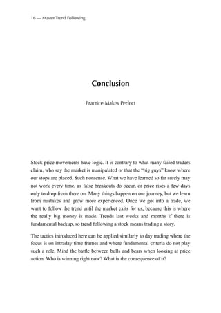 Conclusion
Practice Makes Perfect
Stock price movements have logic. It is contrary to what many failed traders
claim, who say the market is manipulated or that the “big guys” know where
our stops are placed. Such nonsense. What we have learned so far surely may
not work every time, as false breakouts do occur, or price rises a few days
only to drop from there on. Many things happen on our journey, but we learn
from mistakes and grow more experienced. Once we got into a trade, we
want to follow the trend until the market exits for us, because this is where
the really big money is made. Trends last weeks and months if there is
fundamental backup, so trend following a stock means trading a story.
The tactics introduced here can be applied similarly to day trading where the
focus is on intraday time frames and where fundamental criteria do not play
such a role. Mind the battle between bulls and bears when looking at price
action. Who is winning right now? What is the consequence of it?
16 — Master Trend Following
 