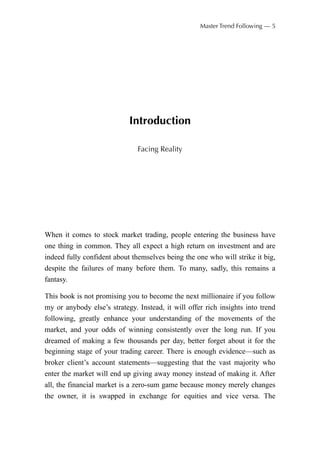 Introduction
Facing Reality
When it comes to stock market trading, people entering the business have
one thing in common. They all expect a high return on investment and are
indeed fully confident about themselves being the one who will strike it big,
despite the failures of many before them. To many, sadly, this remains a
fantasy.
This book is not promising you to become the next millionaire if you follow
my or anybody else’s strategy. Instead, it will offer rich insights into trend
following, greatly enhance your understanding of the movements of the
market, and your odds of winning consistently over the long run. If you
dreamed of making a few thousands per day, better forget about it for the
beginning stage of your trading career. There is enough evidence—such as
broker client’s account statements—suggesting that the vast majority who
enter the market will end up giving away money instead of making it. After
all, the financial market is a zero-sum game because money merely changes
the owner, it is swapped in exchange for equities and vice versa. The
Master Trend Following — 5
 