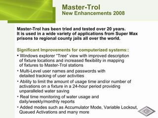 Master-Trol New Enhancements 2008 Master-Trol has been tried and tested over 20 years.  It is used in a wide variety of applications from Super Max prisons to regional county jails all over the world. Significant Improvements for computerized systems:: Windows explorer “Tree” view with improved description    of fixture locations and increased flexibility in mapping   of fixtures to Master-Trol stations Multi-Level user names and passwords with    detailed tracking of user activities Ability to limit the amount of usage time and/or number of   activations on a fixture in a 24-hour period providing    unparalleled water saving Real time monitoring of water usage and    daily/weekly/monthly reports  Added modes such as Accumulator Mode, Variable Lockout,   Queued Activations and many more 