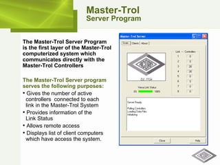 Master-Trol Server Program The Master-Trol Server Program  is the first layer of the Master-Trol computerized system which communicates directly with the Master-Trol Controllers   The Master-Trol Server program serves the following purposes: Gives the number of active   controllers  connected to each    link in the Master-Trol System Provides information of the    Link Status Allows remote access Displays list of client computers   which have access the system. 