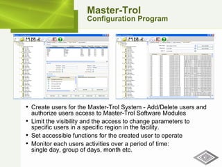 Master-Trol Configuration Program Create users for the Master-Trol System - Add/Delete users and authorize users access to Master-Trol Software Modules Limit the visibility and the access to change parameters to specific users in a specific region in the facility. Set accessible functions for the created user to operate Monitor each users activities over a period of time:  single day, group of days, month etc. 