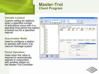 Master-Trol Client Program Variable Lockout   Custom setting for stations, when a specified number of activations occur with in a specified time period the station is locked out for a specified interval Accumulator Mode   Used to configure a station  to operate with Acorn Vac vacuum drainage system Paired Operation   Used when the valve is  required to automatically operate in conjunction  with another station on  the Master-Trol Controller 