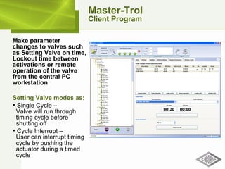 Master-Trol Client Program Make parameter changes to valves such as Setting Valve on time, Lockout time between activations or remote operation of the valve from the central PC workstation Setting Valve modes as: Single Cycle –    Valve will run through   timing cycle before   shutting off Cycle Interrupt –    User can interrupt timing   cycle by pushing the   actuator during a timed   cycle 