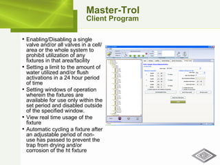 Master-Trol Client Program Enabling/Disabling a single valve and/or all valves in a cell/area or the whole system to prohibit utilization of any fixtures in that area/facility Setting a limit to the amount of water utilized and/or flush activations in a 24 hour period of time Setting windows of operation wherein the fixtures are available for use only within the set period and disabled outside of the specified window. View real time usage of the fixture Automatic cycling a fixture after an adjustable period of non-use has passed to prevent the trap from drying and/or corrosion of the ht fixture 