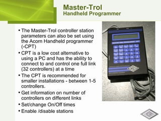 Master-Trol Handheld Programmer The Master-Trol controller station parameters can also be set using the Acorn Handheld programmer  (-CPT) CPT is a low cost alternative to using a PC and has the ability to connect to and control one full link (32 controllers) at a time The CPT is recommended for smaller installations - between 1-5 controllers. Get information on number of controllers on different links Set/change On/Off times Enable /disable stations 