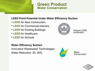 Green Product Water Conservation LEED Point Potential Under Water Efficiency Section LEED  for New Construction LEED  for Commercial Interiors LEED  for Existing Buildings LEED  for Healthcare LEED  for Schools Water Efficiency Section Innovative Wastewater Technologies Water Reduction: 20- 40% Water  Conservation Achieve LEED certification 