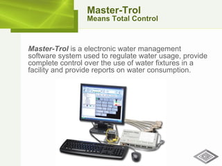 Master-Trol  is a electronic water management software system used to regulate water usage, provide complete control over the use of water fixtures in a facility and provide reports on water consumption. Master-Trol Means Total Control 