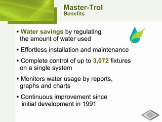 Water savings  by regulating    the amount of water used Effortless installation and maintenance Complete control of up to  3,072  fixtures    on a single system Monitors water usage by reports,    graphs and charts Continuous improvement since    initial development in 1991 Master-Trol Benefits 