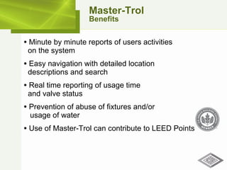 Minute by minute reports of users activities    on the system Easy navigation with detailed location   descriptions and search Real time reporting of usage time    and valve status Prevention of abuse of fixtures and/or    usage of water Use of Master-Trol can contribute to LEED Points Master-Trol Benefits 