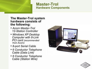 Master-Trol Hardware Components The Master-Trol system hardware consists of the following: Acorn Master-Trol    12-Station Controller Windows XP Desktop   Computer with 8-Link    PCI card  (recommended    from Acorn) 8-port Serial Cable 6 Conductor Telephone    Cable (Data Link) 6 Conductor Telephone    Cable (Station Wire) 