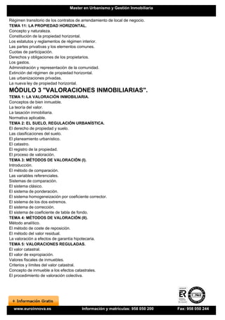 Master en Urbanismo y Gestión Inmobiliaria


Régimen transitorio de los contratos de arrendamiento de local de negocio.
TEMA 11: LA PROPIEDAD HORIZONTAL.
Concepto y naturaleza.
Constitución de la propiedad horizontal.
Los estatutos y reglamentos de régimen interior.
Las partes privativas y los elementos comunes.
Cuotas de participación.
Derechos y obligaciones de los propietarios.
Los gastos.
Administración y representación de la comunidad.
Extinción del régimen de propiedad horizontal.
Las urbanizaciones privadas.
La nueva ley de propiedad horizontal.
MÓDULO 3 "VALORACIONES INMOBILIARIAS".
TEMA 1: LA VALORACIÓN INMOBILIARIA.
Conceptos de bien inmueble.
La teoría del valor.
La tasación inmobiliaria.
Normativa aplicable.
TEMA 2: EL SUELO, REGULACIÓN URBANÍSTICA.
El derecho de propiedad y suelo.
Las clasificaciones del suelo.
El planeamiento urbanístico.
El catastro.
El registro de la propiedad.
El proceso de valoración.
TEMA 3: MÉTODOS DE VALORACIÓN (I).
Introducción.
El método de comparación.
Las variables referenciales.
Sistemas de comparación.
El sistema clásico.
El sistema de ponderación.
El sistema homogeneización por coeficiente corrector.
El sistema de los dos extremos.
El sistema de corrección.
El sistema de coeficiente de tabla de fondo.
TEMA 4: MÉTODOS DE VALORACIÓN (II).
Método analítico.
El método de coste de reposición.
El método del valor residual.
La valoración a efectos de garantía hipotecaria.
TEMA 5: VALORACIONES REGULADAS.
El valor catastral.
El valor de expropiación.
Valores fiscales de inmuebles.
Criterios y límites del valor catastral.
Concepto de inmueble a los efectos catastrales.
El procedimiento de valoración colectiva.




  www.euroinnova.es                    Información y matrículas: 958 050 200   Fax: 958 050 244
 