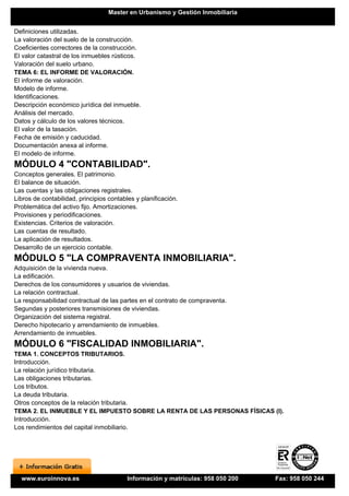Master en Urbanismo y Gestión Inmobiliaria


Definiciones utilizadas.
La valoración del suelo de la construcción.
Coeficientes correctores de la construcción.
El valor catastral de los inmuebles rústicos.
Valoración del suelo urbano.
TEMA 6: EL INFORME DE VALORACIÓN.
El informe de valoración.
Modelo de informe.
Identificaciones.
Descripción económico jurídica del inmueble.
Análisis del mercado.
Datos y cálculo de los valores técnicos.
El valor de la tasación.
Fecha de emisión y caducidad.
Documentación anexa al informe.
El modelo de informe.
MÓDULO 4 "CONTABILIDAD".
Conceptos generales. El patrimonio.
El balance de situación.
Las cuentas y las obligaciones registrales.
Libros de contabilidad, principios contables y planificación.
Problemática del activo fijo. Amortizaciones.
Provisiones y periodificaciones.
Existencias. Criterios de valoración.
Las cuentas de resultado.
La aplicación de resultados.
Desarrollo de un ejercicio contable.
MÓDULO 5 "LA COMPRAVENTA INMOBILIARIA".
Adquisición de la vivienda nueva.
La edificación.
Derechos de los consumidores y usuarios de viviendas.
La relación contractual.
La responsabilidad contractual de las partes en el contrato de compraventa.
Segundas y posteriores transmisiones de viviendas.
Organización del sistema registral.
Derecho hipotecario y arrendamiento de inmuebles.
Arrendamiento de inmuebles.
MÓDULO 6 "FISCALIDAD INMOBILIARIA".
TEMA 1. CONCEPTOS TRIBUTARIOS.
Introducción.
La relación jurídico tributaria.
Las obligaciones tributarias.
Los tributos.
La deuda tributaria.
Otros conceptos de la relación tributaria.
TEMA 2. EL INMUEBLE Y EL IMPUESTO SOBRE LA RENTA DE LAS PERSONAS FÍSICAS (I).
Introducción.
Los rendimientos del capital inmobiliario.




  www.euroinnova.es                       Información y matrículas: 958 050 200   Fax: 958 050 244
 