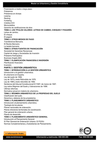 Master en Urbanismo y Gestión Inmobiliaria


Financiación a medio o largo plazo
Préstamos
Préstamos en divisas
Leasing
Renting
Forfaiting
Créditos ICO
Microcréditos
Garantía de certificaciones de obra
TEMA 4. LOS TÍTULOS VALORES: LETRAS DE CAMBIO, CHEQUES Y PAGARÉS
Letras de cambio.
El cheque.
El pagaré.
TEMA 5. OTROS MEDIOS DE PAGO
Transferencia Bancaria.
El Recibo Bancario.
La tarjeta bancaria.
TEMA 6. OTRAS FUENTES DE FINANCIACIÓN
Sociedad de Garantías Recíprocas
Capital de riesgo y Sociedades de inversión
Préstamo Participativo
Business Angels (BA)
TEMA 7. PLANIFICACIÓN FINANCIERA E INVERSIÓN
Planificación financiera
Inversión
PARTE 3. GESTIÓN URBANÍSTICA
TEMA 1. INTRODUCCIÓN A LA GESTIÓN URBANÍSTICA
Introducción a la gestión urbanística.
El urbanismo en España.
Ley del suelo de 1956.
Ley de 1975 y texto Refundido de 1976.
Ley de 1990 y texto refundido de 1992.
Sentencia del tribunal Constitucional 61/1997, de marzo de 1997.
Ley sobre Régimen del Suelo y Valoraciones de 1998.
Ultimas reformas.
Normativa actual en materia de urbanismo.
TEMA 2. RÉGIMEN URBANÍSTICO DE LA PROPIEDAD DEL SUELO
Clasificación del suelo.
Derechos y deberes de los propietarios.
TEMA 3. PLANEAMIENTO URBANÍSTICO
Introducción al planeamiento urbanístico.
Tipología de los planes.
Planes nacionales de ordenación.
Planes directores territoriales de coordinación.
Plan general de ordenación urbana.
Planes de desarrollo.
TEMA 4. PLANEAMIENTO URBANÍSTICO GENERAL
Introducción al Planeamiento General.
El Plan General de Ordenación Urbana. El PGOU.
Normas Complementarias y Subsidiarias de Planeamiento.




  www.euroinnova.es                  Información y matrículas: 958 050 200   Fax: 958 050 244
 