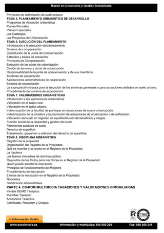 Master en Urbanismo y Gestión Inmobiliaria


Proyectos de delimitación de suelo urbano
TEMA 5. PLANEAMIENTO URBANÍSTICO DE DESARROLLO
Programas de Actuación Urbanística
Planes Parciales
Planes Especiales
Los Catálogos
Los Proyectos de Urbanización
TEMA 6. EJECUCIÓN DEL PLANEAMIENTO
Introducción a la ejecución del planeamiento
Sistema de compensación
Constitución de la Junta de Compensación.
Estatutos y bases de actuación
Proyectos de Compensación
Ejecución de las obras de urbanización
Cesión de terrenos y obras de urbanización
Responsabilidad de la junta de compensación y de sus miembros
Sistemas de cooperación
Asociaciones administrativas de cooperación
Sistema de expropiación
La expropiación forzosa para la ejecución de los sistemas generales y para actuaciones aisladas en suelo urbano.
Procedimiento del sistema de expropiación
TEMA 7. VALORACIONES URBANÍSTICAS
Introducción a las valoraciones urbanísticas
Valoración en el suelo rural.
Valoración en el suelo urbano.
Indemnización de la facultad de participar en actuaciones de nueva urbanización.
Indemnización de la iniciativa y la promoción de actuaciones de urbanización o de edificación.
Valoración del suelo en régimen de equidistribución de beneficios y cargas.
Función social de la propiedad y gestión del suelo
Patrimonios públicos de suelo
Derecho de superficie
Transmisión, gravamen y extinción del derecho de superficie.
TEMA 8. DISCIPLINA URBANÍSTICA
Registro de la propiedad
Organización del Registro de la Propiedad
Qué se inscribe y se anota en el Registro de la Propiedad
La hipoteca
Los bienes inmuebles de dominio público.
Requisitos de los títulos para inscribirse en el Registro de la Propiedad
Quién puede solicitar la inscripción
Principios de funcionamiento del Registro
Procedimiento de inscripción
Efectos de la inscripción en el Registro de la Propiedad
Normativa
Certificación administrativa.
PARTE 4. CD-ROM MULTIMEDIA TASACIONES Y VALORACIONES INMOBILIARIAS
Instalar DEMO Tasaplus.
Plantillas Tasación.
Accesorios Tasaplus.
Certificado, Resumen y Croquis.




  www.euroinnova.es                     Información y matrículas: 958 050 200              Fax: 958 050 244
 