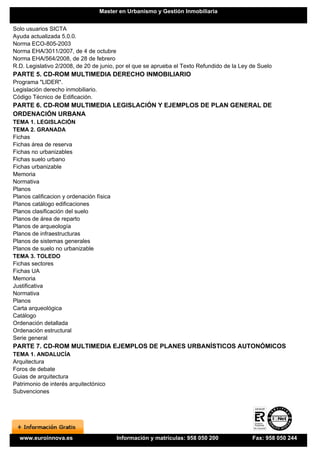 Master en Urbanismo y Gestión Inmobiliaria


Solo usuarios SICTA
Ayuda actualizada 5.0.0.
Norma ECO-805-2003
Norma EHA/3011/2007, de 4 de octubre
Norma EHA/564/2008, de 28 de febrero
R.D. Legislativo 2/2008, de 20 de junio, por el que se aprueba el Texto Refundido de la Ley de Suelo
PARTE 5. CD-ROM MULTIMEDIA DERECHO INMOBILIARIO
Programa "LIDER".
Legislación derecho inmobiliario.
Código Técnico de Edificación.
PARTE 6. CD-ROM MULTIMEDIA LEGISLACIÓN Y EJEMPLOS DE PLAN GENERAL DE
ORDENACIÓN URBANA
TEMA 1. LEGISLACIÓN
TEMA 2. GRANADA
Fichas
Fichas área de reserva
Fichas no urbanizables
Fichas suelo urbano
Fichas urbanizable
Memoria
Normativa
Planos
Planos calificacion y ordenación física
Planos catálogo edificaciones
Planos clasificación del suelo
Planos de área de reparto
Planos de arqueología
Planos de infraestructuras
Planos de sistemas generales
Planos de suelo no urbanizable
TEMA 3. TOLEDO
Fichas sectores
Fichas UA
Memoria
Justificativa
Normativa
Planos
Carta arqueológica
Catálogo
Ordenación detallada
Ordenación estructural
Serie general
PARTE 7. CD-ROM MULTIMEDIA EJEMPLOS DE PLANES URBANÍSTICOS AUTONÓMICOS
TEMA 1. ANDALUCÍA
Arquitectura
Foros de debate
Guias de arquitectura
Patrimonio de interés arquitectónico
Subvenciones




  www.euroinnova.es                       Información y matrículas: 958 050 200             Fax: 958 050 244
 