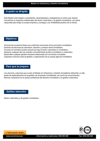 Master en Urbanismo y Gestión Inmobiliaria



  A quién va dirigido

Este Master está dirigido a estudiantes, desempleados y trabajadores en activo que deseen
convertirse en expertos profesionales del sector urbanístico y la gestión inmobiliaria, con plena
capacidad para dirigir su propia empresa y conseguir una rentabilidad positiva de la misma.




  Objetivos

Conocer las sucesivas fases que conforman el proceso de la promoción inmobiliaria.
Dominar las técnicas de valoración, tasación y compra-venta inmobiliaria.
Conocer la normativa jurídica actual que rige el sector urbanístico e inmobiliario.
Asesorar cualquier tipo de contrato o procedimiento jurídico inmobiliario o urbanístico.
Desarrollar cualquier gestión tributaria relacionada con los bienes inmuebles.
Capacitar al alumno para la gestión y organización de su propia agencia inmobiliaria.




  Para que te prepara

Los alumnos y alumnas que cursen el Master en Urbanismo y Gestión Inmobiliaria obtendrán un alto
grado de especialización en la gestión de empresas inmobiliarias, así como los conocimientos
teóricos necesarios en el campo profesional del derecho inmobiliario y la gestión urbanística




  Salidas laborales

Sector urbanístico y de gestión inmobiliaria




  www.euroinnova.es                      Información y matrículas: 958 050 200                 Fax: 958 050 244
 