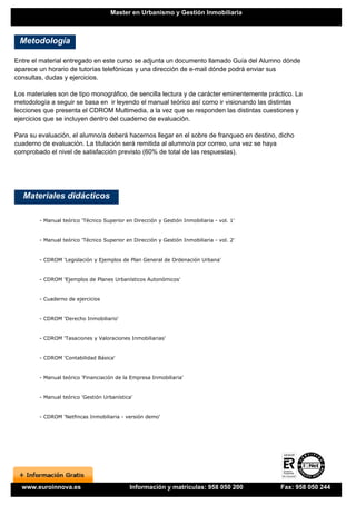 Master en Urbanismo y Gestión Inmobiliaria



 Metodología

Entre el material entregado en este curso se adjunta un documento llamado Guía del Alumno dónde
aparece un horario de tutorías telefónicas y una dirección de e-mail dónde podrá enviar sus
consultas, dudas y ejercicios.

Los materiales son de tipo monográfico, de sencilla lectura y de carácter eminentemente práctico. La
metodología a seguir se basa en ir leyendo el manual teórico así como ir visionando las distintas
lecciones que presenta el CDROM Multimedia, a la vez que se responden las distintas cuestiones y
ejercicios que se incluyen dentro del cuaderno de evaluación.

Para su evaluación, el alumno/a deberá hacernos llegar en el sobre de franqueo en destino, dicho
cuaderno de evaluación. La titulación será remitida al alumno/a por correo, una vez se haya
comprobado el nivel de satisfacción previsto (60% de total de las respuestas).




   Materiales didácticos

        - Manual teórico 'Técnico Superior en Dirección y Gestión Inmobiliaria - vol. 1'


        - Manual teórico 'Técnico Superior en Dirección y Gestión Inmobiliaria - vol. 2'


        - CDROM 'Legislación y Ejemplos de Plan General de Ordenación Urbana'


        - CDROM 'Ejemplos de Planes Urbanísticos Autonómicos'


        - Cuaderno de ejercicios


        - CDROM 'Derecho Inmobiliario'


        - CDROM 'Tasaciones y Valoraciones Inmobiliarias'


        - CDROM 'Contabilidad Básica'


        - Manual teórico 'Financiación de la Empresa Inmobiliaria'


        - Manual teórico 'Gestión Urbanística'


        - CDROM 'Netfincas Inmobiliaria - versión demo'




  www.euroinnova.es                          Información y matrículas: 958 050 200          Fax: 958 050 244
 