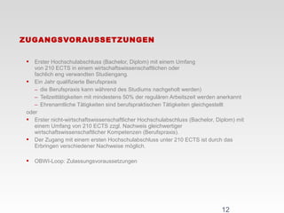  Erster Hochschulabschluss (Bachelor, Diplom) mit einem Umfang
von 210 ECTS in einem wirtschaftswissenschaftlichen oder
fachlich eng verwandten Studiengang.
 Ein Jahr qualifizierte Berufspraxis
− die Berufspraxis kann während des Studiums nachgeholt werden)
− Teilzeittätigkeiten mit mindestens 50% der regulären Arbeitszeit werden anerkannt
− Ehrenamtliche Tätigkeiten sind berufspraktischen Tätigkeiten gleichgestellt
oder
 Erster nicht-wirtschaftswissenschaftlicher Hochschulabschluss (Bachelor, Diplom) mit
einem Umfang von 210 ECTS zzgl. Nachweis gleichwertiger
wirtschaftswissenschaftlicher Kompetenzen (Berufspraxis).
 Der Zugang mit einem ersten Hochschulabschluss unter 210 ECTS ist durch das
Erbringen verschiedener Nachweise möglich.
 OBWI-Loop: Zulassungsvoraussetzungen
ZUGANGSVORAUSSETZUNGEN
12
 