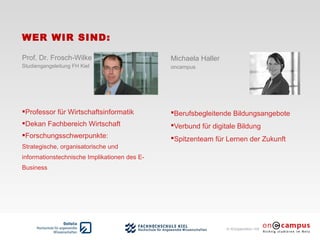 in Kooperation mit
WER WIR SIND:
Michaela Haller
oncampus
Berufsbegleitende Bildungsangebote
Verbund für digitale Bildung
Spitzenteam für Lernen der Zukunft
Prof. Dr. Frosch-Wilke
Studiengangsleitung FH Kiel
Professor für Wirtschaftsinformatik
Dekan Fachbereich Wirtschaft
Forschungsschwerpunkte:
Strategische, organisatorische und
informationstechnische Implikationen des E-
Business
 