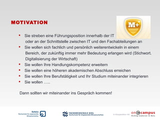 in Kooperation mit
MOTIVATION
 Sie streben eine Führungsposition innerhalb der IT
oder an der Schnittstelle zwischen IT und den Fachabteilungen an
 Sie wollen sich fachlich und persönlich weiterentwickeln in einem
Bereich, der zukünftig immer mehr Bedeutung erlangen wird (Stichwort.
Digitalisierung der Wirtschaft)
 Sie wollen Ihre Handlungskompetenz erweitern
 Sie wollen eine höheren akademischen Abschluss erreichen
 Sie wollen Ihre Berufstätigkeit und Ihr Studium miteinander integrieren
 Sie wollen …..
Dann sollten wir miteinander ins Gespräch kommen!
 