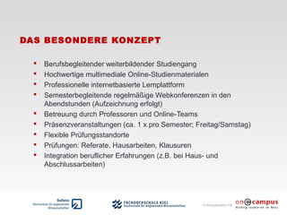 in Kooperation mit
DAS BESONDERE KONZEPT
 Berufsbegleitender weiterbildender Studiengang
 Hochwertige multimediale Online-Studienmaterialen
 Professionelle internetbasierte Lernplattform
 Semesterbegleitende regelmäßige Webkonferenzen in den
Abendstunden (Aufzeichnung erfolgt)
 Betreuung durch Professoren und Online-Teams
 Präsenzveranstaltungen (ca. 1 x pro Semester; Freitag/Samstag)
 Flexible Prüfungsstandorte
 Prüfungen: Referate, Hausarbeiten, Klausuren
 Integration beruflicher Erfahrungen (z.B. bei Haus- und
Abschlussarbeiten)
 