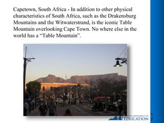 1
7
Capetown, South Africa - In addition to other physical
characteristics of South Africa, such as the Drakensburg
Mountains and the Witwaterstrand, is the iconic Table
Mountain overlooking Cape Town. No where else in the
world has a “Table Mountain”.
 
