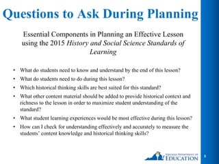 Questions to Ask During Planning
Essential Components in Planning an Effective Lesson
using the 2015 History and Social Science Standards of
Learning
• What do students need to know and understand by the end of this lesson?
• What do students need to do during this lesson?
• Which historical thinking skills are best suited for this standard?
• What other content material should be added to provide historical context and
richness to the lesson in order to maximize student understanding of the
standard?
• What student learning experiences would be most effective during this lesson?
• How can I check for understanding effectively and accurately to measure the
students’ content knowledge and historical thinking skills?
3
 