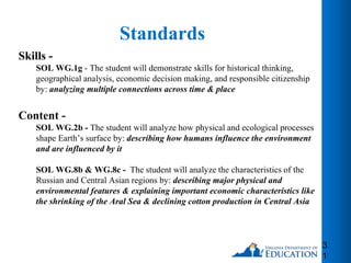 Standards
Skills -
SOL WG.1g - The student will demonstrate skills for historical thinking,
geographical analysis, economic decision making, and responsible citizenship
by: analyzing multiple connections across time & place
Content -
SOL WG.2b - The student will analyze how physical and ecological processes
shape Earth’s surface by: describing how humans influence the environment
and are influenced by it
SOL WG.8b & WG.8c - The student will analyze the characteristics of the
Russian and Central Asian regions by: describing major physical and
environmental features & explaining important economic characteristics like
the shrinking of the Aral Sea & declining cotton production in Central Asia
3
1
 