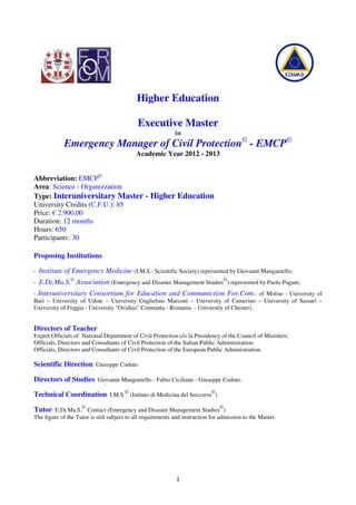 Higher Education

                                             Executive Master
                                                             in
             Emergency Manager of Civil Protection© - EMCP©
                                            Academic Year 2012 - 2013


Abbreviation: EMCP©
Area: Science - Organizzation
Type: Interuniversitary Master - Higher Education
University Credits (C.F.U.): 85
Price: € 2.900,00
Duration: 12 months
Hours: 650
Participants: 30

Proposing Institutions

-   Institute of Emergency Medicine (I.M.S.- Scientific Society) represented by Giovanni Manganiello;
-   E.Di.Ma.S.© Association (Emergency and Disaster Management Studies©) represented by Paolo Pagani;
- Interuniversitary Consortium for Education and Communiction For.Com.: of Molise - University of
Bari – University of Udine – University Guglielmo Marconi – University of Camerino – University of Sassari –
University of Foggia - University "Ovidius" Constanta - Romania - University of Chester).


Directors of Teacher
Expert Officials of National Department of Civil Protection c/o la Presidency of the Council of Ministers;
Officials, Directors and Consultants of Civil Protection of the Italian Public Administration;
Officials, Directors and Consultants of Civil Protection of the European Public Administration.

Scientific Direction: Giuseppe Coduto

Directors of Studies: Giovanni Manganiello - Fabio Ciciliano - Giuseppe Coduto.

Technical Coordination: I.M.S.© (Istituto di Medicina del Soccorso©)

Tutor: E.Di.Ma.S.© Contact (Emergency and Disaster Management Studies©)
The figure of the Tutor is still subject to all requirements and instruction for admission to the Master.




                                                             1
 