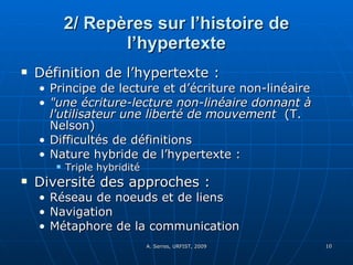 2/ Repères sur l’histoire de l’hypertexte Définition de l’hypertexte :  Principe de lecture et d’écriture non-linéaire "une écriture-lecture non-linéaire donnant à l'utilisateur une liberté de mouvement   (T. Nelson) Difficultés de définitions Nature hybride de l’hypertexte :  Triple hybridité Diversité des approches :  Réseau de noeuds et de liens  Navigation Métaphore de la communication  